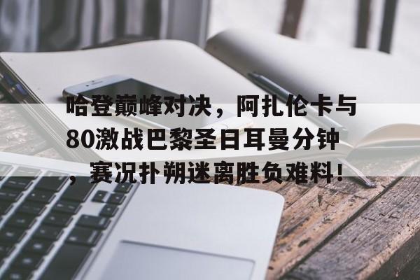 九游体育-关于哈登巅峰对决，阿扎伦卡与80激战巴黎圣日耳曼分钟，赛况扑朔迷离胜负难料！的信息
